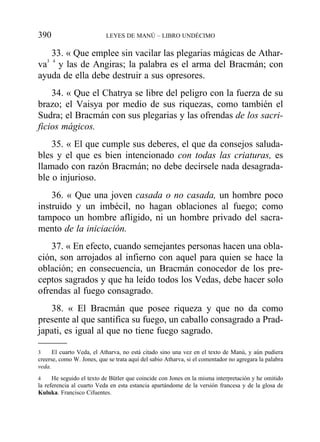 33. « Que emplee sin vacilar las plegarias mágicas de Athar-
va3 4
y las de Angiras; la palabra es el arma del Bracmán; con
ayuda de ella debe destruir a sus opresores.
34. « Que el Chatrya se libre del peligro con la fuerza de su
brazo; el Vaisya por medio de sus riquezas, como también el
Sudra; el Bracmán con sus plegarias y las ofrendas de los sacri-
ficios mágicos.
35. « El que cumple sus deberes, el que da consejos saluda-
bles y el que es bien intencionado con todas las criaturas, es
llamado con razón Bracmán; no debe decírsele nada desagrada-
ble o injurioso.
36. « Que una joven casada o no casada, un hombre poco
instruido y un imbécil, no hagan oblaciones al fuego; como
tampoco un hombre afligido, ni un hombre privado del sacra-
mento de la iniciación.
37. « En efecto, cuando semejantes personas hacen una obla-
ción, son arrojados al infierno con aquel para quien se hace la
oblación; en consecuencia, un Bracmán conocedor de los pre-
ceptos sagrados y que ha leído todos los Vedas, debe hacer solo
ofrendas al fuego consagrado.
38. « El Bracmán que posee riqueza y que no da como
presente al que santifica su fuego, un caballo consagrado a Prad-
japati, es igual al que no tiene fuego sagrado.
390 LEYES DE MANÚ – LIBRO UNDÉCIMO
3 El cuarto Veda, el Atharva, no está citado sino una vez en el texto de Manú, y aún pudiera
creerse, como W. Jones, que se trata aquí del sabio Atharva, si el comentador no agregara la palabra
veda.
4 He seguido el texto de Bütler que coincide con Jones en la misma interpretación y he omitido
la referencia al cuarto Veda en esta estancia apartándome de la versión francesa y de la glosa de
Kuluka. Francisco Cifuentes.
 