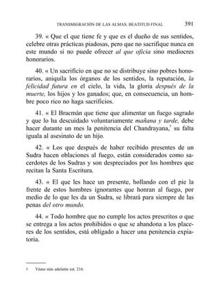 39. « Que el que tiene fe y que es el dueño de sus sentidos,
celebre otras prácticas piadosas, pero que no sacrifique nunca en
este mundo si no puede ofrecer al que oficia sino mediocres
honorarios.
40. « Un sacrificio en que no se distribuye sino pobres hono-
rarios, aniquila los órganos de los sentidos, la reputación, la
felicidad futura en el cielo, la vida, la gloria después de la
muerte, los hijos y los ganados; que, en consecuencia, un hom-
bre poco rico no haga sacrificios.
41. « El Bracmán que tiene que alimentar un fuego sagrado
y que lo ha descuidado voluntariamente mañana y tarde, debe
hacer durante un mes la penitencia del Chandrayana,5
su falta
iguala al asesinato de un hijo.
42. « Los que después de haber recibido presentes de un
Sudra hacen oblaciones al fuego, están considerados como sa-
cerdotes de los Sudras y son despreciados por los hombres que
recitan la Santa Escritura.
43. « El que les hace un presente, hollando con el pie la
frente de estos hombres ignorantes que honran al fuego, por
medio de lo que les da un Sudra, se librará para siempre de las
penas del otro mundo.
44. « Todo hombre que no cumple los actos prescritos o que
se entrega a los actos prohibidos o que se abandona a los place-
res de los sentidos, está obligado a hacer una penitencia expia-
toria.
TRANSMIGRACIÓN DE LAS ALMAS; BEATITUD FINAL 391
5 Véase más adelante est. 216.
 