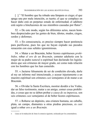 [ ].6
“El hombre que ha robado una lámpara es ciego; el que
apaga una por mala intención, es tuerto; el que se complace en
hacer daño está en perpetuo estado de enfermedad; el adúltero
está sujeto a hinchazones de sus miembros causadas por flatos”.
52. « De este modo, según los diferentes actos, nacen hom-
bres despreciados por las gentes de bien, idiotas, mudos, ciegos,
sordos y deformes.
53. « En consecuencia, es preciso siempre hacer penitencia
para purificarse, pues los que no hayan expiado sus pecados
renacerán con esas señales ignominiosas.
54. « Matar a un Bracmán, beber licores espirituosos prohi-
bidos, robar el oro de un Bracmán, cometer adulterio con la
mujer de su padre natural o espiritual han declarado los legisla-
dores que son crímenes de mayor grado, así como toda relación
con los hombres que los han cometido.
55. « Jactarse falsamente de ser de condición elevada, darle
al rey un informe mal intencionado, y acusar injustamente a un
maestro espiritual son crímenes casi semejantes al de matar a un
Bracmán.
56. « Olvidar la Santa Escritura, mostrar desdén a los Vedas,
dar un falso testimonio, matar a un amigo, comer cosas prohibi-
das, o cosas que no se deben probar a causa de su impureza, son
seis crímenes casi semejantes al de beber licores espirituosos.
57. « Robarse un depósito, una criatura humana, un caballo,
plata, un campo, diamantes u otras piedras preciosas, es casi
igual a robar oro a un Bracmán.
TRANSMIGRACIÓN DE LAS ALMAS; BEATITUD FINAL 393
6 Léase en la traducción de Jones la estancia siguiente, rechazada por los comentadores.
 