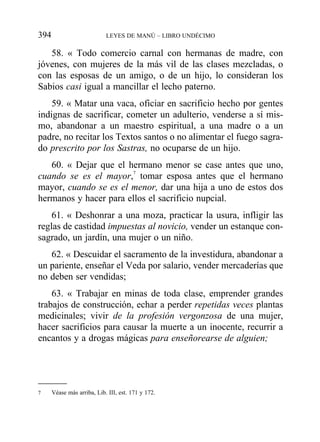 58. « Todo comercio carnal con hermanas de madre, con
jóvenes, con mujeres de la más vil de las clases mezcladas, o
con las esposas de un amigo, o de un hijo, lo consideran los
Sabios casi igual a mancillar el lecho paterno.
59. « Matar una vaca, oficiar en sacrificio hecho por gentes
indignas de sacrificar, cometer un adulterio, venderse a sí mis-
mo, abandonar a un maestro espiritual, a una madre o a un
padre, no recitar los Textos santos o no alimentar el fuego sagra-
do prescrito por los Sastras, no ocuparse de un hijo.
60. « Dejar que el hermano menor se case antes que uno,
cuando se es el mayor,7
tomar esposa antes que el hermano
mayor, cuando se es el menor, dar una hija a uno de estos dos
hermanos y hacer para ellos el sacrificio nupcial.
61. « Deshonrar a una moza, practicar la usura, infligir las
reglas de castidad impuestas al novicio, vender un estanque con-
sagrado, un jardín, una mujer o un niño.
62. « Descuidar el sacramento de la investidura, abandonar a
un pariente, enseñar el Veda por salario, vender mercaderías que
no deben ser vendidas;
63. « Trabajar en minas de toda clase, emprender grandes
trabajos de construcción, echar a perder repetidas veces plantas
medicinales; vivir de la profesión vergonzosa de una mujer,
hacer sacrificios para causar la muerte a un inocente, recurrir a
encantos y a drogas mágicas para enseñorearse de alguien;
394 LEYES DE MANÚ – LIBRO UNDÉCIMO
7 Véase más arriba, Lib. III, est. 171 y 172.
 