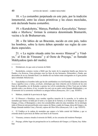 18. « La costumbre perpetuada en este país, por la tradición
inmemorial, entre las clases primitivas y las clases mezcladas,
está declarada buena costumbre.
19. « Kurukshetra,7
Matsya, Panthala o Kanyakubja,8
Surase-
naka o Mathura,9
forman la comarca denominada Bramarshi,
vecina a la de Brahamarvata.
20. « De labios de un Bracmán, nacido en este país, todos
los hombres, sobre la tierra deben aprender sus reglas de con-
ducta especiales.
21. « La región situada entre los montes Himavat10
y Vind-
ya,11
al Este de Vinasana12
y al Oeste de Prayaga,13
es llamado
Makhyadesa (país del medio).
40 LEYES DE MANÚ – LIBRO SEGUNDO
6 Drishakwati, río que corre al noreste de Dehli.
7 Kurukshetra, comarca vecina a Dehli que fue teatro de la sangrienta batalla que dieron los
Pandas a los Koravas. Estos príncipes eran los hijos de dos hermanos, Dritarashtra y Pandu, que
descendían de un rey llamado Kurú. Los detalles de sus luchas están consignados en el gran poema
épico intitulado Mahabarata.
8 Kanyakubja es el nombre indio que ha ido cambiándose en el de Kunudje. La palabra sánscrita
Kanya significa moza y kubja, jorobado, etimología que tiene relación con la historia de las cien
hijas de Kusanabha, rey de Kanudje a quienes las volvió contrahechas el Dios Vayú por no haber
querido ceder a sus deseos; el rey, su padre las casó con un santo varón llamado Brahmadatta, y en
el momento de la ceremonia recobraron su antigua belleza (Ramayana, Lib. I, cap. XXXIV).
9 Mathura, ciudad de la provincia de Agra.
10 El Himavat o Himalaya, cuyo nombre significa mansión de la escarcha, es la cadena de
montañas que limita a la India por el norte y la separa de la Tartaria; es el Imaús de los antiguos. El
Ganges, el Inus, el Bramaputra y otros ríos considerables salen de estas montañas. En la mitología
india el Himavat está personificado como esposo de Mena y padre de Ganga, diosa del Ganges y de
Durga (llamada también Uma y Parvati), esposa del Dios Silva (Ramayana, Lib. I, cap. XXXVI).
11 El Vindhya es la cadena de montañas que separa a la India central del Dekhan y que se
extiende desde la provincia de Behar casi hasta la de Guzerat.
12 Vinasana, comarca situada al noroeste de Dehli, en las cercanías del moderno Panniput.
13 Prayaga, célebre lugar de peregrinación en la confluencia del Ganges y el Djema, hoy Alaha-
bad.
 