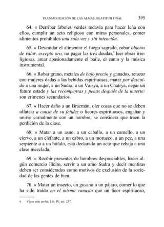 64. « Derribar árboles verdes todavía para hacer leña con
ellos, cumplir un acto religioso con miras personales, comer
alimentos prohibidos una sola vez y sin intención.
65. « Descuidar el alimentar el fuego sagrado, robar objetos
de valor, excepto oro, no pagar las tres deudas,8
leer obras irre-
ligiosas, amar apasionadamente el baile, el canto y la música
instrumental.
66. « Robar grano, metales de bajo precio y ganados, retozar
con mujeres dadas a las bebidas espirituosas, matar por descui-
do a una mujer, a un Sudra, a un Vaisya, a un Chatrya, negar un
futuro estado y las recompensas y penas después de la muerte:
son crímenes secundarios.
67. « Hacer daño a un Bracmán, oler cosas que no se deben
olfatear a causa de su fetidez o licores espirituosos, engañar y
unirse carnalmente con un hombre, se considera que traen la
perdición de la clase.
68. « Matar a un asno, a un caballo, a un camello, a un
ciervo, a un elefante, a un cabro, a un morueco, a un pez, a una
serpiente o a un búfalo, está declarado un acto que rebaja a una
clase mezclada.
69. « Recibir presentes de hombres despreciables, hacer al-
gún comercio ilícito, servir a un amo Sudra y decir mentiras
deben ser considerados como motivos de exclusión de la socie-
dad de las gentes de bien.
70. « Matar un insecto, un gusano o un pájaro, comer lo que
ha sido traído en el mismo canasto que un licor espirituoso,
TRANSMIGRACIÓN DE LAS ALMAS; BEATITUD FINAL 395
8 Véase más arriba, Lib. IV, est. 257.
 