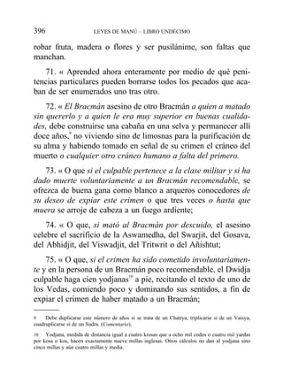 robar fruta, madera o flores y ser pusilánime, son faltas que
manchan.
71. « Aprended ahora enteramente por medio de qué peni-
tencias particulares pueden borrarse todos los pecados que aca-
ban de ser enumerados uno tras otro.
72. « El Bracmán asesino de otro Bracmán a quien a matado
sin quererlo y a quien le era muy superior en buenas cualida-
des, debe construirse una cabaña en una selva y permanecer allí
doce años,9
no viviendo sino de limosnas para la purificación de
su alma y habiendo tomado en señal de su crimen el cráneo del
muerto o cualquier otro cráneo humano a falta del primero.
73. « O que si el culpable pertenece a la clase militar y si ha
dado muerte voluntariamente a un Bracmán recomendable, se
ofrezca de buena gana como blanco a arqueros conocedores de
su deseo de expiar este crimen o que tres veces o hasta que
muera se arroje de cabeza a un fuego ardiente;
74. « O que, si mató al Bracmán por descuido, el asesino
celebre el sacrificio de la Aswamedha, del Swarjit, del Gosava,
del Abhidjit, del Viswadjit, del Tritwrit o del Añishtut;
75. « O que, si el crimen ha sido cometido involuntariamen-
te y en la persona de un Bracmán poco recomendable, el Dwidja
culpable haga cien yodjanas10
a pie, recitando el texto de uno de
los Vedas, comiendo poco y dominando sus sentidos, a fin de
expiar el crimen de haber matado a un Bracmán;
396 LEYES DE MANÚ – LIBRO UNDÉCIMO
9 Debe duplicarse este número de años si se trata de un Chatrya, triplicarse si de un Vaisya,
cuadruplicarse sí de un Sudra. (Comentario).
10 Yodjana, medida de distancia igual a cuatro krosas que a ocho mil codos o cuatro mil yardas
por kosa o kos, hacen exactamente nueve millas inglesas. Otros cálculos no dan al yodjana sino
cinco millas y aún cuatro millas y media.
 