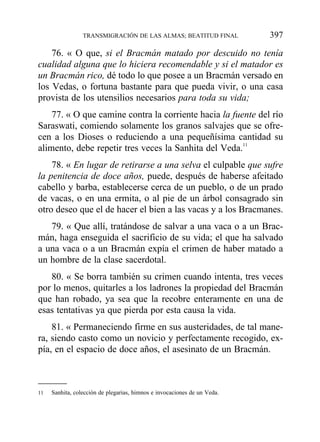 76. « O que, si el Bracmán matado por descuido no tenía
cualidad alguna que lo hiciera recomendable y si el matador es
un Bracmán rico, dé todo lo que posee a un Bracmán versado en
los Vedas, o fortuna bastante para que pueda vivir, o una casa
provista de los utensilios necesarios para toda su vida;
77. « O que camine contra la corriente hacia la fuente del río
Saraswati, comiendo solamente los granos salvajes que se ofre-
cen a los Dioses o reduciendo a una pequeñísima cantidad su
alimento, debe repetir tres veces la Sanhita del Veda.11
78. « En lugar de retirarse a una selva el culpable que sufre
la penitencia de doce años, puede, después de haberse afeitado
cabello y barba, establecerse cerca de un pueblo, o de un prado
de vacas, o en una ermita, o al pie de un árbol consagrado sin
otro deseo que el de hacer el bien a las vacas y a los Bracmanes.
79. « Que allí, tratándose de salvar a una vaca o a un Brac-
mán, haga enseguida el sacrificio de su vida; el que ha salvado
a una vaca o a un Bracmán expía el crimen de haber matado a
un hombre de la clase sacerdotal.
80. « Se borra también su crimen cuando intenta, tres veces
por lo menos, quitarles a los ladrones la propiedad del Bracmán
que han robado, ya sea que la recobre enteramente en una de
esas tentativas ya que pierda por esta causa la vida.
81. « Permaneciendo firme en sus austeridades, de tal mane-
ra, siendo casto como un novicio y perfectamente recogido, ex-
pía, en el espacio de doce años, el asesinato de un Bracmán.
TRANSMIGRACIÓN DE LAS ALMAS; BEATITUD FINAL 397
11 Sanhita, colección de plegarias, himnos e invocaciones de un Veda.
 