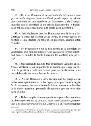82. « O, si un Bracmán virtuosos mata sin intención a otro
que no tenía ninguna buena cualidad, puede expiar su crimen
proclamándolo en una asamblea de Bracmanes y de Chatryas
reunidos para el sacrificio de un caballo (Aswamedha) y bañán-
dose con los otros Bracmanes a la salida de la ceremonia.12
83. « Está declarado que los Bracmanes son la base y los
Chatryas la cima del sistema de las leyes, en consecuencia, se
purifica el que declara su falta en su presencia, cuando están
reunidos.
84. « Un Bracmán solo por su nacimiento es ya un objeto de
veneración, aún para los Dioses y sus decisiones forman autori-
dad para el mundo; la Santa Escritura les confiere este privi-
legio.
85. « Que habiendo reunido tres Bracmanes versados en los
Vedas, declaren a los culpables la expiación que exige su cri-
men; la penitencia indicada bastará para su purificación, pues
las palabras de los santos borran la mancha.
86. « Así un Bracmán u otro Dwidja que ha cumplido en
perfecto recogimiento una de las expiaciones precedentes, según
la circunstancia, borra el crimen de haber matado a un hombre
de la clase sacerdotal, pensando firmemente que hay otra vida
para el alma.
87. « Debe cumplir la misma penitencia por haber matado a
un feto cuyo sexo no se conocía, pero cuyos parientes pertene-
cían a la clase sacerdotal o a un Chatrya o a un Vaisya ocupado
398 LEYES DE MANÚ – LIBRO UNDÉCIMO
12 Literalmente, al Avabhirtha, esta palabra designa un sacrificio suplementario que tiene por
objeto expiar lo que haya habido de defectuoso en el sacrificio principal que precede.
 