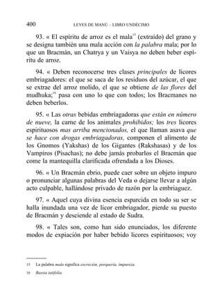 93. « El espíritu de arroz es el mala15
(extraído) del grano y
se designa también una mala acción con la palabra mala; por lo
que un Bracmán, un Chatrya y un Vaisya no deben beber espí-
ritu de arroz.
94. « Deben reconocerse tres clases principales de licores
embriagadores: el que se saca de los residuos del azúcar, el que
se extrae del arroz molido, el que se obtiene de las flores del
mudhuka;16
pasa con uno lo que con todos; los Bracmanes no
deben beberlos.
95. « Las otras bebidas embriagadoras que están en número
de nueve, la carne de los animales prohibidos; los tres licores
espirituosos mas arriba mencionados, el que llaman asava que
se hace con drogas embriagadoras, componen el alimento de
los Gnomos (Yakshas) de los Gigantes (Rakshasas) y de los
Vampiros (Pisachas); no debe jamás probarlos el Bracmán que
come la mantequilla clarificada ofrendada a los Dioses.
96. « Un Bracmán ebrio, puede caer sobre un objeto impuro
o pronunciar algunas palabras del Veda o dejarse llevar a algún
acto culpable, hallándose privado de razón por la embriaguez.
97. « Aquel cuya divina esencia esparcida en todo su ser se
halla inundada una vez de licor embriagador, pierde su puesto
de Bracmán y desciende al estado de Sudra.
98. « Tales son, como han sido enunciados, los diferente
modos de expiación por haber bebido licores espirituosos; voy
400 LEYES DE MANÚ – LIBRO UNDÉCIMO
15 La palabra mala significa excreción, porquería, impureza.
16 Bassia tatifolia.
 