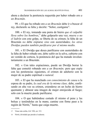 ahora a declarar la penitencia requerida por haber robado oro a
un Bracmán.
99. « El que ha robado oro a un Bracmán debe ir a buscar al
rey, declararle su falta y decirle: “Señor, castígame”.
100. « El rey, tomando una porra de hierro que el culpable
lleva sobre los hombros,17
debe golpearlo una vez; muera o no
el ladrón con este golpe, se liberta de su crimen; la falta de un
Bracmán no debe expiarse sino con austeridades; los otros
Dwidjas pueden también purificarse por el mismo medio.
101. « El Dwidja que desea purificarse con austeridades de
la falta de haber robado oro, debe sufrir en la selva, cubierto con
un vestido de corteza, la penitencia del que ha matado involun-
tariamente a un Bracmán.
102. « Con tales expiaciones, puede un Dwidja borrar la
falta que cometió robando oro a un Bracmán; pero que expíe
con las penitencias siguientes, el crimen de adulterio con la
mujer de su padre espiritual o natural.
103. « El que ha manchado con conocimiento de causa a la
esposa de su padre, la cual era de la misma clase, debe, confe-
sando en alta voz su crimen, extenderse en un lecho de hierro
quemante y abrazar una imagen de mujer enrojecida al fuego;
solo con la muerte puede purificarse.
104. « O que habiéndose cortado él mismo el pene y las
bolsas y teniéndolas en la mano, camine con firme paso a la
región de Nirriti,18
hasta que caiga muerto.
TRANSMIGRACIÓN DE LAS ALMAS; BEATITUD FINAL 401
17 Véase más arriba, Lib. VIII, est. 315.
18 Nirriti, divinidad que preside al sudoeste.
 