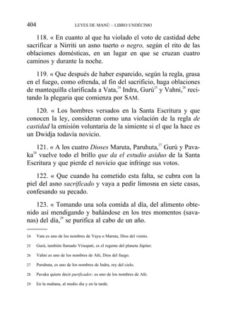 118. « En cuanto al que ha violado el voto de castidad debe
sacrificar a Nirriti un asno tuerto o negro, según el rito de las
oblaciones domésticas, en un lugar en que se cruzan cuatro
caminos y durante la noche.
119. « Que después de haber esparcido, según la regla, grasa
en el fuego, como ofrenda, al fin del sacrificio, haga oblaciones
de mantequilla clarificada a Vata,24
Indra, Gurú25
y Vahni,26
reci-
tando la plegaria que comienza por SAM.
120. « Los hombres versados en la Santa Escritura y que
conocen la ley, consideran como una violación de la regla de
castidad la emisión voluntaria de la simiente si el que la hace es
un Dwidja todavía novicio.
121. « A los cuatro Dioses Maruta, Paruhuta,27
Gurú y Pava-
ka28
vuelve todo el brillo que da el estudio asiduo de la Santa
Escritura y que pierde el novicio que infringe sus votos.
122. « Que cuando ha cometido esta falta, se cubra con la
piel del asno sacrificado y vaya a pedir limosna en siete casas,
confesando su pecado.
123. « Tomando una sola comida al día, del alimento obte-
nido así mendigando y bañándose en los tres momentos (sava-
nas) del día,29
se purifica al cabo de un año.
404 LEYES DE MANÚ – LIBRO UNDÉCIMO
24 Vata es uno de los nombres de Vayu o Maruta, Dios del viento.
25 Gurú, también llamado Vriaspati, es el regente del planeta Júpiter.
26 Vahni es uno de los nombres de Añi, Dios del fuego.
27 Puruhuta, es uno de los nombres de Indra, rey del cielo.
28 Pavaka quiere decir purificador; es uno de los nombres de Añi.
29 En la mañana, al medio día y en la tarde.
 