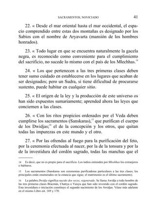 22. « Desde el mar oriental hasta el mar occidental, el espa-
cio comprendido entre estas dos montañas es designado por los
Sabios con el nombre de Aryavarta (mansión de los hombres
honrados).
23. « Todo lugar en que se encuentra naturalmente la gacela
negra, es reconocido como conveniente para el cumplimiento
del sacrificio, no sucede lo mismo con el país de los Mlechhas.14
24. « Los que pertenecen a las tres primeras clases deben
tener sumo cuidado en establecerse en los lugares que acaban de
ser designados; pero un Sudra, si tiene dificultad de procurarse
sustento, puede habitar en cualquier sitio.
25. « El origen de la ley y la producción de este universo os
han sido expuestos sumariamente; aprended ahora las leyes que
conciernen a las clases.
26. « Con los ritos propicios ordenados por el Veda deben
cumplirse los sacramentos (Sanskaras),15
que purifican el cuerpo
de los Dwidjas;16
el de la concepción y los otros, que quitan
todas las impurezas en este mundo y el otro.
27. « Por las ofrendas al fuego para la purificación del feto,
por la ceremonia efectuada al nacer, por la de la tonsura y por la
de la investidura del cordón sagrado, todas las manchas que el
SACRAMENTOS, NOVICIADO 41
14 Es decir, que no es propio para el sacrificio. Los indios entienden por Mleshhas los extranjeros
o bárbaros.
15 Los sacramentos (Sanskaras son ceremonias purificadoras particulares a las tres clases; los
principales están enumerados en la estancia que sigue; el matrimonio es el último sacramento).
16 La palabra Dwidja significa nacido dos veces, regenerado. Se llama Awidja a todo hombre de
las tres primeras clases Bracmán, Chatrya o Vaisya que han sido investido con el cordón sagrado.
Esta investidura o iniciación constituye el segundo nacimiento de los Awidjas. Véase más adelante
en el mismo Libro est. 169 y 170.
 