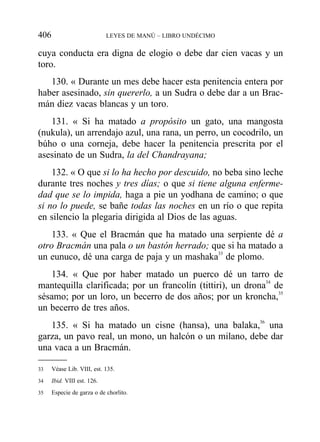 cuya conducta era digna de elogio o debe dar cien vacas y un
toro.
130. « Durante un mes debe hacer esta penitencia entera por
haber asesinado, sin quererlo, a un Sudra o debe dar a un Brac-
mán diez vacas blancas y un toro.
131. « Si ha matado a propósito un gato, una mangosta
(nukula), un arrendajo azul, una rana, un perro, un cocodrilo, un
búho o una corneja, debe hacer la penitencia prescrita por el
asesinato de un Sudra, la del Chandrayana;
132. « O que si lo ha hecho por descuido, no beba sino leche
durante tres noches y tres días; o que si tiene alguna enferme-
dad que se lo impida, haga a pie un yodhana de camino; o que
si no lo puede, se bañe todas las noches en un río o que repita
en silencio la plegaria dirigida al Dios de las aguas.
133. « Que el Bracmán que ha matado una serpiente dé a
otro Bracmán una pala o un bastón herrado; que si ha matado a
un eunuco, dé una carga de paja y un mashaka33
de plomo.
134. « Que por haber matado un puerco dé un tarro de
mantequilla clarificada; por un francolín (tittiri), un drona34
de
sésamo; por un loro, un becerro de dos años; por un kroncha,35
un becerro de tres años.
135. « Si ha matado un cisne (hansa), una balaka,36
una
garza, un pavo real, un mono, un halcón o un milano, debe dar
una vaca a un Bracmán.
406 LEYES DE MANÚ – LIBRO UNDÉCIMO
33 Véase Lib. VIII, est. 135.
34 Ibid. VIII est. 126.
35 Especie de garza o de chorlito.
 