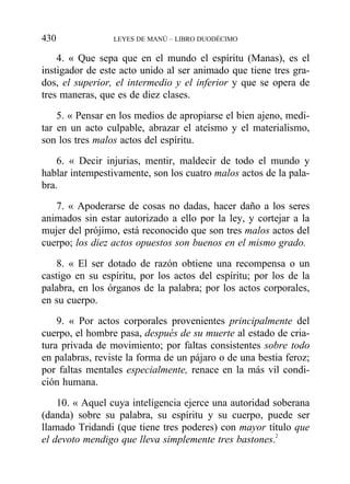 4. « Que sepa que en el mundo el espíritu (Manas), es el
instigador de este acto unido al ser animado que tiene tres gra-
dos, el superior, el intermedio y el inferior y que se opera de
tres maneras, que es de diez clases.
5. « Pensar en los medios de apropiarse el bien ajeno, medi-
tar en un acto culpable, abrazar el ateísmo y el materialismo,
son los tres malos actos del espíritu.
6. « Decir injurias, mentir, maldecir de todo el mundo y
hablar intempestivamente, son los cuatro malos actos de la pala-
bra.
7. « Apoderarse de cosas no dadas, hacer daño a los seres
animados sin estar autorizado a ello por la ley, y cortejar a la
mujer del prójimo, está reconocido que son tres malos actos del
cuerpo; los diez actos opuestos son buenos en el mismo grado.
8. « El ser dotado de razón obtiene una recompensa o un
castigo en su espíritu, por los actos del espíritu; por los de la
palabra, en los órganos de la palabra; por los actos corporales,
en su cuerpo.
9. « Por actos corporales provenientes principalmente del
cuerpo, el hombre pasa, después de su muerte al estado de cria-
tura privada de movimiento; por faltas consistentes sobre todo
en palabras, reviste la forma de un pájaro o de una bestia feroz;
por faltas mentales especialmente, renace en la más vil condi-
ción humana.
10. « Aquel cuya inteligencia ejerce una autoridad soberana
(danda) sobre su palabra, su espíritu y su cuerpo, puede ser
llamado Tridandi (que tiene tres poderes) con mayor título que
el devoto mendigo que lleva simplemente tres bastones.2
430 LEYES DE MANÚ – LIBRO DUODÉCIMO
 