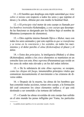 11. « El hombre que despliega esta triple autoridad que tiene
sobre sí mismo con respecto a todos los seres y que reprime el
deseo y la cólera, obtiene por este medio la beatitud final.
12. « El principio vital motor de este cuerpo es llamado por
los hombres instruidos Kshetradjna, y este cuerpo que desempe-
ña las funciones es designado por los Sabios bajo el nombre de
Bhutatma (compuesto de elementos).
13. « Otro espíritu interno llamado Djiva o Mahat, nace con
todos los seres animados y por este espíritu es que se transforma
y se torna en la conciencia y los sentidos, en todos los naci-
mientos y el dolor percibe el alma (Kshetradjna) el placer y el
dolor.
14. « Estos dos principios, la inteligencia (Mahat) y el alma
(Kshetradjna), unidos a los cinco elementos se mantienen en un
estrecho lazo con esta Alma suprema (Paramatma) que reside en
los seres de orden más elevado y en los del orden inferior.
15. « De la substancia de esta Alma suprema, se escapan,
como las chispas del fuego, innumerables principios vitales que
comunican incesantemente el movimiento a las criaturas de di-
verso orden.
16. « Después de la muerte, las almas de los hombres que
han cometido malas acciones, toman otro cuerpo, a la formación
del cual concurren los cinco elementos sutiles y el que está
destinado a ser sometido a las torturas del infierno.
17. « Cuando las almas revestidas de este cuerpo han sufrido
en el otro mundo las penas infligidas por Yama, las partículas
TRANSMIGRACIÓN DE LAS ALMAS; BEATITUD FINAL 431
2 La palabra danda significa a la vez autoridad, mando y bastón.
 