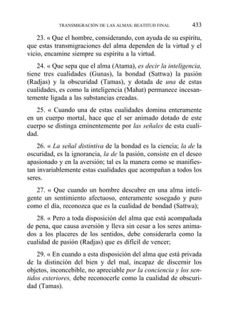 23. « Que el hombre, considerando, con ayuda de su espíritu,
que estas transmigraciones del alma dependen de la virtud y el
vicio, encamine siempre su espíritu a la virtud.
24. « Que sepa que el alma (Atama), es decir la inteligencia,
tiene tres cualidades (Gunas), la bondad (Sattwa) la pasión
(Radjas) y la obscuridad (Tamas), y dotada de una de estas
cualidades, es como la inteligencia (Mahat) permanece incesan-
temente ligada a las substancias creadas.
25. « Cuando una de estas cualidades domina enteramente
en un cuerpo mortal, hace que el ser animado dotado de este
cuerpo se distinga eminentemente por las señales de esta cuali-
dad.
26. « La señal distintiva de la bondad es la ciencia; la de la
oscuridad, es la ignorancia, la de la pasión, consiste en el deseo
apasionado y en la aversión; tal es la manera como se manifies-
tan invariablemente estas cualidades que acompañan a todos los
seres.
27. « Que cuando un hombre descubre en una alma inteli-
gente un sentimiento afectuoso, enteramente sosegado y puro
como el día, reconozca que es la cualidad de bondad (Sattwa);
28. « Pero a toda disposición del alma que está acompañada
de pena, que causa aversión y lleva sin cesar a los seres anima-
dos a los placeres de los sentidos, debe considerarla como la
cualidad de pasión (Radjas) que es difícil de vencer;
29. « En cuando a esta disposición del alma que está privada
de la distinción del bien y del mal, incapaz de discernir los
objetos, inconcebible, no apreciable por la conciencia y los sen-
tidos exteriores, debe reconocerle como la cualidad de obscuri-
dad (Tamas).
TRANSMIGRACIÓN DE LAS ALMAS; BEATITUD FINAL 433
 