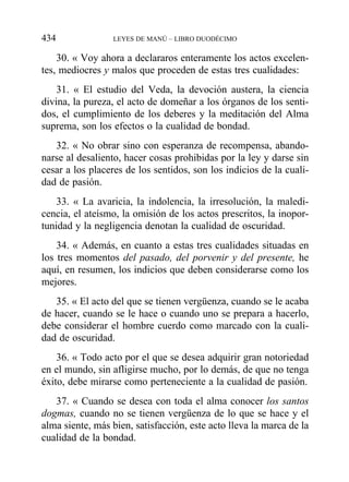 30. « Voy ahora a declararos enteramente los actos excelen-
tes, mediocres y malos que proceden de estas tres cualidades:
31. « El estudio del Veda, la devoción austera, la ciencia
divina, la pureza, el acto de domeñar a los órganos de los senti-
dos, el cumplimiento de los deberes y la meditación del Alma
suprema, son los efectos o la cualidad de bondad.
32. « No obrar sino con esperanza de recompensa, abando-
narse al desaliento, hacer cosas prohibidas por la ley y darse sin
cesar a los placeres de los sentidos, son los indicios de la cuali-
dad de pasión.
33. « La avaricia, la indolencia, la irresolución, la maledi-
cencia, el ateísmo, la omisión de los actos prescritos, la inopor-
tunidad y la negligencia denotan la cualidad de oscuridad.
34. « Además, en cuanto a estas tres cualidades situadas en
los tres momentos del pasado, del porvenir y del presente, he
aquí, en resumen, los indicios que deben considerarse como los
mejores.
35. « El acto del que se tienen vergüenza, cuando se le acaba
de hacer, cuando se le hace o cuando uno se prepara a hacerlo,
debe considerar el hombre cuerdo como marcado con la cuali-
dad de oscuridad.
36. « Todo acto por el que se desea adquirir gran notoriedad
en el mundo, sin afligirse mucho, por lo demás, de que no tenga
éxito, debe mirarse como perteneciente a la cualidad de pasión.
37. « Cuando se desea con toda el alma conocer los santos
dogmas, cuando no se tienen vergüenza de lo que se hace y el
alma siente, más bien, satisfacción, este acto lleva la marca de la
cualidad de la bondad.
434 LEYES DE MANÚ – LIBRO DUODÉCIMO
 