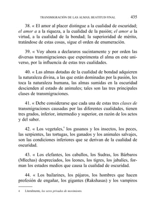38. « El amor al placer distingue a la cualidad de oscuridad;
el amor a a la riqueza, a la cualidad de la pasión; el amor a la
virtud, a la cualidad de la bondad; la superioridad de mérito,
tratándose de estas cosas, sigue el orden de enumeración.
39. « Voy ahora a declararos sucintamente y por orden las
diversas transmigraciones que experimenta el alma en este uni-
verso, por la influencia de estas tres cualidades.
40. « Las almas dotadas de la cualidad de bondad adquieren
la naturaleza divina, a las que están dominadas por la pasión, les
toca la naturaleza humana, las almas sumidas en la oscuridad
descienden al estado de animales; tales son las tres principales
clases de transmigraciones.
41. « Debe considerarse que cada una de estas tres clases de
transmigraciones causadas por las diferentes cualidades, tienen
tres grados, inferior, intermedio y superior, en razón de los actos
y del saber.
42. « Los vegetales,4
los gusanos y los insectos, los peces,
las serpientes, las tortugas, los ganados y los animales salvajes,
son las condiciones inferiores que se derivan de la cualidad de
oscuridad.
43. « Los elefantes, los caballos, los Sudras, los Bárbaros
(Mlechas) despreciados, los leones, los tigres, los jabalíes, for-
man los estados medios que causa la cualidad de oscuridad.
44. « Los bailarines, los pájaros, los hombres que hacen
profesión de engañar, los gigantes (Rakshasas) y los vampiros
TRANSMIGRACIÓN DE LAS ALMAS; BEATITUD FINAL 435
4 Literalmente, los seres privados de movimiento.
 
