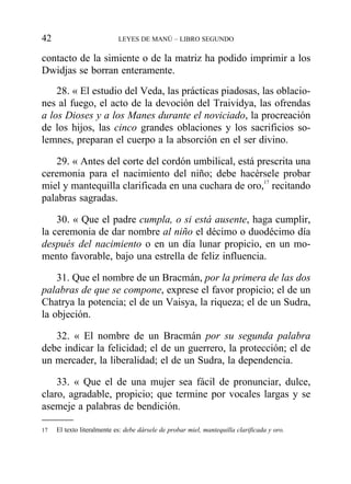 contacto de la simiente o de la matriz ha podido imprimir a los
Dwidjas se borran enteramente.
28. « El estudio del Veda, las prácticas piadosas, las oblacio-
nes al fuego, el acto de la devoción del Traividya, las ofrendas
a los Dioses y a los Manes durante el noviciado, la procreación
de los hijos, las cinco grandes oblaciones y los sacrificios so-
lemnes, preparan el cuerpo a la absorción en el ser divino.
29. « Antes del corte del cordón umbilical, está prescrita una
ceremonia para el nacimiento del niño; debe hacérsele probar
miel y mantequilla clarificada en una cuchara de oro,17
recitando
palabras sagradas.
30. « Que el padre cumpla, o si está ausente, haga cumplir,
la ceremonia de dar nombre al niño el décimo o duodécimo día
después del nacimiento o en un día lunar propicio, en un mo-
mento favorable, bajo una estrella de feliz influencia.
31. Que el nombre de un Bracmán, por la primera de las dos
palabras de que se compone, exprese el favor propicio; el de un
Chatrya la potencia; el de un Vaisya, la riqueza; el de un Sudra,
la objeción.
32. « El nombre de un Bracmán por su segunda palabra
debe indicar la felicidad; el de un guerrero, la protección; el de
un mercader, la liberalidad; el de un Sudra, la dependencia.
33. « Que el de una mujer sea fácil de pronunciar, dulce,
claro, agradable, propicio; que termine por vocales largas y se
asemeje a palabras de bendición.
42 LEYES DE MANÚ – LIBRO SEGUNDO
17 El texto literalmente es: debe dársele de probar miel, mantequilla clarificada y oro.
 