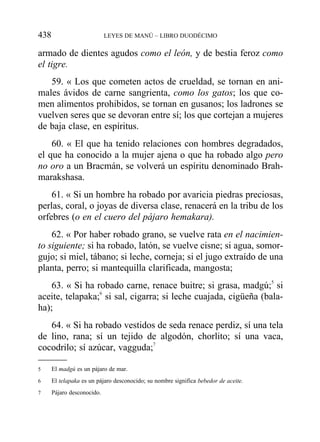 armado de dientes agudos como el león, y de bestia feroz como
el tigre.
59. « Los que cometen actos de crueldad, se tornan en ani-
males ávidos de carne sangrienta, como los gatos; los que co-
men alimentos prohibidos, se tornan en gusanos; los ladrones se
vuelven seres que se devoran entre sí; los que cortejan a mujeres
de baja clase, en espíritus.
60. « El que ha tenido relaciones con hombres degradados,
el que ha conocido a la mujer ajena o que ha robado algo pero
no oro a un Bracmán, se volverá un espíritu denominado Brah-
marakshasa.
61. « Si un hombre ha robado por avaricia piedras preciosas,
perlas, coral, o joyas de diversa clase, renacerá en la tribu de los
orfebres (o en el cuero del pájaro hemakara).
62. « Por haber robado grano, se vuelve rata en el nacimien-
to siguiente; si ha robado, latón, se vuelve cisne; si agua, somor-
gujo; si miel, tábano; si leche, corneja; si el jugo extraído de una
planta, perro; si mantequilla clarificada, mangosta;
63. « Si ha robado carne, renace buitre; si grasa, madgú;5
si
aceite, telapaka;6
si sal, cigarra; si leche cuajada, cigüeña (bala-
ha);
64. « Si ha robado vestidos de seda renace perdiz, sí una tela
de lino, rana; sí un tejido de algodón, chorlito; sí una vaca,
cocodrilo; sí azúcar, vagguda;7
438 LEYES DE MANÚ – LIBRO DUODÉCIMO
5 El madgú es un pájaro de mar.
6 El telapaka es un pájaro desconocido; su nombre significa bebedor de aceite.
7 Pájaro desconocido.
 