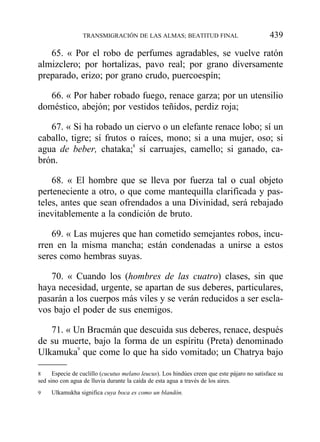 65. « Por el robo de perfumes agradables, se vuelve ratón
almizclero; por hortalizas, pavo real; por grano diversamente
preparado, erizo; por grano crudo, puercoespín;
66. « Por haber robado fuego, renace garza; por un utensilio
doméstico, abejón; por vestidos teñidos, perdiz roja;
67. « Si ha robado un ciervo o un elefante renace lobo; sí un
caballo, tigre; sí frutos o raíces, mono; si a una mujer, oso; si
agua de beber, chataka;8
sí carruajes, camello; si ganado, ca-
brón.
68. « El hombre que se lleva por fuerza tal o cual objeto
perteneciente a otro, o que come mantequilla clarificada y pas-
teles, antes que sean ofrendados a una Divinidad, será rebajado
inevitablemente a la condición de bruto.
69. « Las mujeres que han cometido semejantes robos, incu-
rren en la misma mancha; están condenadas a unirse a estos
seres como hembras suyas.
70. « Cuando los (hombres de las cuatro) clases, sin que
haya necesidad, urgente, se apartan de sus deberes, particulares,
pasarán a los cuerpos más viles y se verán reducidos a ser escla-
vos bajo el poder de sus enemigos.
71. « Un Bracmán que descuida sus deberes, renace, después
de su muerte, bajo la forma de un espíritu (Preta) denominado
Ulkamuka9
que come lo que ha sido vomitado; un Chatrya bajo
TRANSMIGRACIÓN DE LAS ALMAS; BEATITUD FINAL 439
8 Especie de cuclillo (cucutus melano leucus). Los hindúes creen que este pájaro no satisface su
sed sino con agua de lluvia durante la caída de esta agua a través de los aires.
9 Ulkamukha significa cuya boca es como un blandón.
 