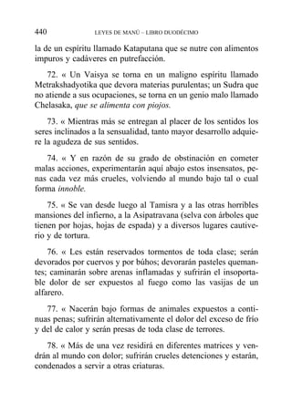 la de un espíritu llamado Kataputana que se nutre con alimentos
impuros y cadáveres en putrefacción.
72. « Un Vaisya se torna en un maligno espíritu llamado
Metrakshadyotika que devora materias purulentas; un Sudra que
no atiende a sus ocupaciones, se torna en un genio malo llamado
Chelasaka, que se alimenta con piojos.
73. « Mientras más se entregan al placer de los sentidos los
seres inclinados a la sensualidad, tanto mayor desarrollo adquie-
re la agudeza de sus sentidos.
74. « Y en razón de su grado de obstinación en cometer
malas acciones, experimentarán aquí abajo estos insensatos, pe-
nas cada vez más crueles, volviendo al mundo bajo tal o cual
forma innoble.
75. « Se van desde luego al Tamisra y a las otras horribles
mansiones del infierno, a la Asipatravana (selva con árboles que
tienen por hojas, hojas de espada) y a diversos lugares cautive-
rio y de tortura.
76. « Les están reservados tormentos de toda clase; serán
devorados por cuervos y por búhos; devorarán pasteles queman-
tes; caminarán sobre arenas inflamadas y sufrirán el insoporta-
ble dolor de ser expuestos al fuego como las vasijas de un
alfarero.
77. « Nacerán bajo formas de animales expuestos a conti-
nuas penas; sufrirán alternativamente el dolor del exceso de frío
y del de calor y serán presas de toda clase de terrores.
78. « Más de una vez residirá en diferentes matrices y ven-
drán al mundo con dolor; sufrirán crueles detenciones y estarán,
condenados a servir a otras criaturas.
440 LEYES DE MANÚ – LIBRO DUODÉCIMO
 