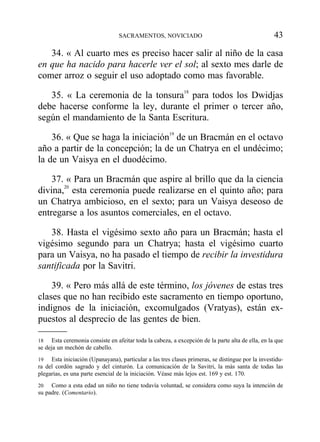34. « Al cuarto mes es preciso hacer salir al niño de la casa
en que ha nacido para hacerle ver el sol; al sexto mes darle de
comer arroz o seguir el uso adoptado como mas favorable.
35. « La ceremonia de la tonsura18
para todos los Dwidjas
debe hacerse conforme la ley, durante el primer o tercer año,
según el mandamiento de la Santa Escritura.
36. « Que se haga la iniciación19
de un Bracmán en el octavo
año a partir de la concepción; la de un Chatrya en el undécimo;
la de un Vaisya en el duodécimo.
37. « Para un Bracmán que aspire al brillo que da la ciencia
divina,20
esta ceremonia puede realizarse en el quinto año; para
un Chatrya ambicioso, en el sexto; para un Vaisya deseoso de
entregarse a los asuntos comerciales, en el octavo.
38. Hasta el vigésimo sexto año para un Bracmán; hasta el
vigésimo segundo para un Chatrya; hasta el vigésimo cuarto
para un Vaisya, no ha pasado el tiempo de recibir la investidura
santificada por la Savitri.
39. « Pero más allá de este término, los jóvenes de estas tres
clases que no han recibido este sacramento en tiempo oportuno,
indignos de la iniciación, excomulgados (Vratyas), están ex-
puestos al desprecio de las gentes de bien.
SACRAMENTOS, NOVICIADO 43
18 Esta ceremonia consiste en afeitar toda la cabeza, a excepción de la parte alta de ella, en la que
se deja un mechón de cabello.
19 Esta iniciación (Upanayana), particular a las tres clases primeras, se distingue por la investidu-
ra del cordón sagrado y del cinturón. La comunicación de la Savitri, la más santa de todas las
plegarias, es una parte esencial de la iniciación. Véase más lejos est. 169 y est. 170.
20 Como a esta edad un niño no tiene todavía voluntad, se considera como suya la intención de
su padre. (Comentario).
 
