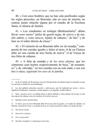 40. « Con estos hombres que no han sido purificados según
las reglas prescritas, un Bracmán, aún en caso de miseria, no
contrae jamás relación alguna por el estudio de la Escritura
Santa, ni alianza de familia.
41. « Los estudiantes en teología (Brahmacharis)21
deben
llevar como manto22
pieles de gacela negra, de ciervo y de ma-
cho cabrío; y como túnicas, tejidos de cáñamo,23
de lino24
y de
lana en el orden directo de clases.25
42. « El cinturón de un Bracmán debe ser de mundja,26
com-
puesto de tres cuerdas iguales y dulce al tacto; el de un Chatrya
debe ser una cuerda de arco hecha de murva27
el de Vaisya de
tres hilos de cáñamo.
43. « A falta de mundja y de las otras plantas, que los
cinturones sean hechos respectivamente de husa,28
de asmatan-
ce29
y de valwadja,30
en tres cuerdas con un solo nudo, o sea con
tres o cinco, siguiendo los usos de la familia.
44 LEYES DE MANÚ – LIBRO SEGUNDO
21 Se da el nombre de Bramachari al joven Dwidja desde investidura hasta el momento en que
se convierte en dueño de casa (Grihastha).
22 Las dos palabras sánscritas umartha y adhovasana, que he traducido por manto y túnica,
significan literalmente, la primera vestido superior y la segunda, vestido inferior.
23 Sana, cannabis sativa. La palabra Sana se aplica también a varias plantas de las que se saca
una especie de cáñamo como la crotalaria (Crotalaria juncea).
24 Kshumá, Linum usitatissimun.
25 Es decir, que un joven Bracmán debe llevar una piel de gacela y un tejido de cáñamo; un
Chatrya, una piel de ciervo y un tejido de lino; un Vaisya una piel de cabra y un tejido de lana.
26 Saccharum munja.
27 Senseviera zeylánica
28 Poa cynosuroides.
29 Spondias mangifera o andropogon muricatus.
 