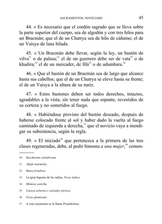 44. « Es necesario que el cordón sagrado que se lleva sobre
la parte superior del cuerpo, sea de algodón y con tres hilos para
un Bracmán; que el de un Chatrya sea de hilo de cáñamo; el de
un Vaisya de lana hilada.
45. « Un Bracmán debe llevar, según la ley, un bastón de
vilva31
o de palasa;32
el de un guerrero debe ser de vata33
o de
khadira;34
el de un mercader, de filú35
o de udumhara.36
46. « Que el bastón de un Bracmán sea de largo que alcance
hasta sus cabellos; que el de un Chatrya se eleve hasta su frente;
el de un Vaisya a la altura de su nariz.
47. « Estos bastones deben ser todos derechos, intactos,
agradables a la vista, sin tener nada que espante, revestidos de
su corteza y no sometidos al fuego.
48. « Habiéndose provisto del bastón deseado, después de
haberse colocado frente al sol y haber dado la vuelta al fuego
caminado de izquierda a derecha,37
que el novicio vaya a mendi-
gar su subsistencia, según la regla.
49. « El iniciado38
que pertenezca a la primera de las tres
clases regeneradas, debe, al pedir limosna a una mujer,39
comen-
SACRAMENTOS, NOVICIADO 45
30 Saccharum cylindricum.
31 AEgle marmelos.
32 Butea frondosa.
33 La gran higuera de las indias, Ficus indica.
34 Mimosa catechu.
35 Careya arborea o salvador pérsica.
36 Ficus glomerata.
37 A esta ceremonia se le llama Pradakshina.
 