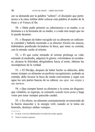 zar su demanda por la palabra “señora”; el discípulo que perte-
nezca a la clase militar debe colocar esta palabra al medio de la
frase y el Vaisya al fin.
50. « Debe pedir primero su subsistencia a su madre, a su
hermana o a la hermana de su madre, o a toda otra mujer que no
lo pueda desairar.
51. « Después de haber recogido así su alimento en suficien-
te cantidad y haberla mostrado a su director (Gurú) sin astucia,
habiéndose purificado lavándose la boca, que tome su comida,
con la mirada vuelta al oriente.
52. « El que come mirando al oriente prolonga su vida;
mirando al mediodía, adquiere la gloria; volviéndose al occiden-
te, alcanza la felicidad; dirigiéndose hacia el norte, obtiene las
recompensas de la verdad.
53. « El Dwidja, después de haber hecho su ablución, debe
tomar siempre su alimento en perfecto recogimiento; acabada su
comida, debe lavarse la boca de modo conveniente y regar con
agua las seis partes huecas de su cabeza: sus ojos, sus orejas y
sus narices.
54. « Que siempre honre su alimento y lo coma sin disgusto;
que viéndolo, se regocije, se consuele cuando tiene pena y haga
votos por tener siempre parecido caudal.
55. « En efecto, un alimento constantemente reverenciado da
la fuerza muscular y la energía viril; cuando se le toma sin
honrarle, destruye ambas ventajas.
46 LEYES DE MANÚ – LIBRO SEGUNDO
38 Es decir, al novicio (Brahmachari) investido del cordón sagrado.
39 Véase la estancia siguiente.
 