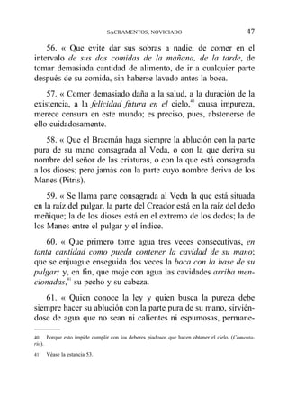 56. « Que evite dar sus sobras a nadie, de comer en el
intervalo de sus dos comidas de la mañana, de la tarde, de
tomar demasiada cantidad de alimento, de ir a cualquier parte
después de su comida, sin haberse lavado antes la boca.
57. « Comer demasiado daña a la salud, a la duración de la
existencia, a la felicidad futura en el cielo,40
causa impureza,
merece censura en este mundo; es preciso, pues, abstenerse de
ello cuidadosamente.
58. « Que el Bracmán haga siempre la ablución con la parte
pura de su mano consagrada al Veda, o con la que deriva su
nombre del señor de las criaturas, o con la que está consagrada
a los dioses; pero jamás con la parte cuyo nombre deriva de los
Manes (Pitris).
59. « Se llama parte consagrada al Veda la que está situada
en la raíz del pulgar, la parte del Creador está en la raíz del dedo
meñique; la de los dioses está en el extremo de los dedos; la de
los Manes entre el pulgar y el índice.
60. « Que primero tome agua tres veces consecutivas, en
tanta cantidad como pueda contener la cavidad de su mano;
que se enjuague enseguida dos veces la boca con la base de su
pulgar; y, en fin, que moje con agua las cavidades arriba men-
cionadas,41
su pecho y su cabeza.
61. « Quien conoce la ley y quien busca la pureza debe
siempre hacer su ablución con la parte pura de su mano, sirvién-
dose de agua que no sean ni calientes ni espumosas, permane-
SACRAMENTOS, NOVICIADO 47
40 Porque esto impide cumplir con los deberes piadosos que hacen obtener el cielo. (Comenta-
rio).
41 Véase la estancia 53.
 