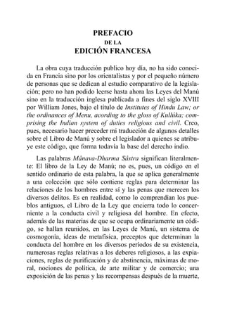 PREFACIOPREFACIO
DE LA
EDICIÓN FRANCESA
La obra cuya traducción publico hoy día, no ha sido conoci-
da en Francia sino por los orientalistas y por el pequeño número
de personas que se dedican al estudio comparativo de la legisla-
ción; pero no han podido leerse hasta ahora las Leyes del Manú
sino en la traducción inglesa publicada a fines del siglo XVIII
por William Jones, bajo el título de Institutes of Hindu Law; or
the ordinances of Menu, acording to the gloss of Kullúka; com-
prising the Indian system of duties religious and civil. Creo,
pues, necesario hacer preceder mi traducción de algunos detalles
sobre el Libro de Manú y sobre el legislador a quienes se atribu-
ye este código, que forma todavía la base del derecho indio.
Las palabras Mânava-Dharma Sâstra significan literalmen-
te: El libro de la Ley de Manú; no es, pues, un código en el
sentido ordinario de esta palabra, la que se aplica generalmente
a una colección que sólo contiene reglas para determinar las
relaciones de los hombres entre sí y las penas que merecen los
diversos delitos. Es en realidad, como lo comprendían los pue-
blos antiguos, el Libro de la Ley que encierra todo lo concer-
niente a la conducta civil y religiosa del hombre. En efecto,
además de las materias de que se ocupa ordinariamente un códi-
go, se hallan reunidos, en las Leyes de Manú, un sistema de
cosmogonía, ideas de metafísica, preceptos que determinan la
conducta del hombre en los diversos períodos de su existencia,
numerosas reglas relativas a los deberes religiosos, a las expia-
ciones, reglas de purificación y de abstinencia, máximas de mo-
ral, nociones de política, de arte militar y de comercio; una
exposición de las penas y las recompensas después de la muerte,
 