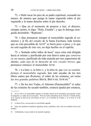 72. « Debe tocar los pies de su padre espiritual, cruzando las
manos, de manera que ponga la mano izquierda sobre el pie
izquierdo y la mano derecha sobre el pie derecho.
73. « Que en el momento de ponerse a leer, el director,
siempre atento, le diga: “Hola, Estudia”; y que lo detenga ense-
guida diciéndole: “Repósate”.
74. « Que pronuncie siempre el monosílabo sagrado al co-
mienzo y al fin del estudio de la Santa Escritura; toda lectura
que no está precedida de AUM
46
se borra poco a poco, y lo que
no está seguida de esta voz, no deja huellas en el espíritu.
75. « Sentado sobre tallos de kusa47
cuya cima esté dirigida
hacia el oriente y purificado por esta hierva santa que conserva
en sus manos, purificado de toda mancha por tres supresiones de
aliento, cada una de la duración de tres vocales breves, que
pronuncie entonces el monosílabo AUM.
76. « La letra A, la letra U, y la letra M, que con su reunión,
forman el monosílabo sagrado, han sido sacadas de los tres
libros santos por Brahama, el señor de las criaturas, así como
las tres grandes palabras BHUR, BHUVAH, SAWAR.48
77. « De los tres Vedas, el Altísimo (Parameshthi)49
el señor
de las criaturas ha sacado también, estancia (pada) por estancia,
50 LEYES DE MANÚ – LIBRO SEGUNDO
46 AUM o OM es el monosílabo sagrado, el nombre místico de la divinidad, que precede a todas
las plegarias y a todas las invocaciones.– Para los indios adoradores de la Trimurti o Triada divina,
AUM expresa la idea de los tres Dioses en uno A es el nombre de Vishnu; U es el Siva; M el de
Brahama.
47 La Kusa (Poa cynosuroides) es una hierba sagrada.
48 Estas tres palabras (Vyahritis) significan tierra, atmósfera, cielo. Son los nombres de los tres
mundos.
49 Literalmente, el que reside en la mansión suprema.
 