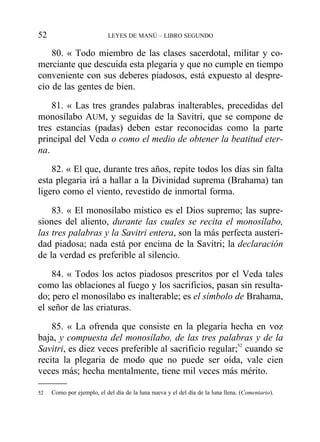 80. « Todo miembro de las clases sacerdotal, militar y co-
merciante que descuida esta plegaria y que no cumple en tiempo
conveniente con sus deberes piadosos, está expuesto al despre-
cio de las gentes de bien.
81. « Las tres grandes palabras inalterables, precedidas del
monosílabo AUM, y seguidas de la Savitri, que se compone de
tres estancias (padas) deben estar reconocidas como la parte
principal del Veda o como el medio de obtener la beatitud eter-
na.
82. « El que, durante tres años, repite todos los días sin falta
esta plegaria irá a hallar a la Divinidad suprema (Brahama) tan
ligero como el viento, revestido de inmortal forma.
83. « El monosílabo místico es el Dios supremo; las supre-
siones del aliento, durante las cuales se recita el monosílabo,
las tres palabras y la Savitri entera, son la más perfecta austeri-
dad piadosa; nada está por encima de la Savitri; la declaración
de la verdad es preferible al silencio.
84. « Todos los actos piadosos prescritos por el Veda tales
como las oblaciones al fuego y los sacrificios, pasan sin resulta-
do; pero el monosílabo es inalterable; es el símbolo de Brahama,
el señor de las criaturas.
85. « La ofrenda que consiste en la plegaria hecha en voz
baja, y compuesta del monosílabo, de las tres palabras y de la
Savitri, es diez veces preferible al sacrificio regular;52
cuando se
recita la plegaria de modo que no puede ser oída, vale cien
veces más; hecha mentalmente, tiene mil veces más mérito.
52 LEYES DE MANÚ – LIBRO SEGUNDO
52 Como por ejemplo, el del día de la luna nueva y el del día de la luna llena. (Comentario).
 