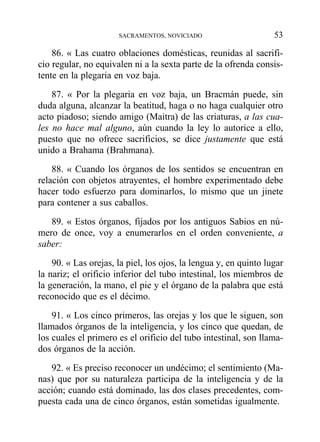 86. « Las cuatro oblaciones domésticas, reunidas al sacrifi-
cio regular, no equivalen ni a la sexta parte de la ofrenda consis-
tente en la plegaria en voz baja.
87. « Por la plegaria en voz baja, un Bracmán puede, sin
duda alguna, alcanzar la beatitud, haga o no haga cualquier otro
acto piadoso; siendo amigo (Maitra) de las criaturas, a las cua-
les no hace mal alguno, aún cuando la ley lo autorice a ello,
puesto que no ofrece sacrificios, se dice justamente que está
unido a Brahama (Brahmana).
88. « Cuando los órganos de los sentidos se encuentran en
relación con objetos atrayentes, el hombre experimentado debe
hacer todo esfuerzo para dominarlos, lo mismo que un jinete
para contener a sus caballos.
89. « Estos órganos, fijados por los antiguos Sabios en nú-
mero de once, voy a enumerarlos en el orden conveniente, a
saber:
90. « Las orejas, la piel, los ojos, la lengua y, en quinto lugar
la nariz; el orificio inferior del tubo intestinal, los miembros de
la generación, la mano, el pie y el órgano de la palabra que está
reconocido que es el décimo.
91. « Los cinco primeros, las orejas y los que le siguen, son
llamados órganos de la inteligencia, y los cinco que quedan, de
los cuales el primero es el orificio del tubo intestinal, son llama-
dos órganos de la acción.
92. « Es preciso reconocer un undécimo; el sentimiento (Ma-
nas) que por su naturaleza participa de la inteligencia y de la
acción; cuando está dominado, las dos clases precedentes, com-
puesta cada una de cinco órganos, están sometidas igualmente.
SACRAMENTOS, NOVICIADO 53
 