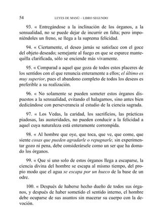93. « Entregándose a la inclinación de los órganos, a la
sensualidad, no se puede dejar de incurrir en falta; pero impo-
niéndoles un freno, se llega a la suprema felicidad.
94. « Ciertamente, el deseo jamás se satisface con el goce
del objeto deseado; semejante al fuego en que se esparce mante-
quilla clarificada, sólo se enciende más vivamente.
95. « Comparad a aquel que goza de todos estos placeres de
los sentidos con el que renuncia enteramente a ellos; el último es
muy superior, pues el abandono completo de todos los deseos es
preferible a su realización.
96. « No solamente se pueden someter estos órganos dis-
puestos a la sensualidad, evitando el halagarnos, sino antes bien
dedicándose con perseverancia al estudio de la ciencia sagrada.
97. « Los Vedas, la caridad, los sacrificios, las prácticas
piadosas, las austeridades, no pueden conducir a la felicidad a
aquel cuya naturaleza está enteramente corrompida.
98. « Al hombre que oye, que toca, que ve, que come, que
siente cosas que pueden agradarle o repugnarle, sin experimen-
tar gozo ni pena, debe considerársele como un ser que ha doma-
do los órganos.
99. « Que si uno solo de estos órganos llega a escaparse, la
ciencia divina del hombre se escapa al mismo tiempo, del pro-
pio modo que el agua se escapa por un hueco de la base de un
odre.
100. « Después de haberse hecho dueño de todos sus órga-
nos, y después de haber sometido el sentido interno, el hombre
debe ocuparse de sus asuntos sin macerar su cuerpo con la de-
voción.
54 LEYES DE MANÚ – LIBRO SEGUNDO
 