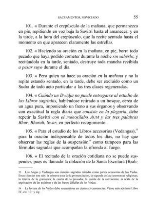 101. « Durante el crepúsculo de la mañana, que permanezca
en pie, repitiendo en voz baja la Savitri hasta el amanecer; y en
la tarde, a la hora del crepúsculo, que la recite sentado hasta el
momento en que aparecen claramente las estrellas.
102. « Haciendo su oración en la mañana, en pie, borra todo
pecado que haya podido cometer durante la noche sin saberlo; y
recitándola en la tarde, sentado, destruye toda mancha recibida
a pesar suyo durante el día.
103. « Pero quien no hace su oración en la mañana y no la
repite estando sentado, en la tarde, debe ser excluido como un
Sudra de todo acto particular a las tres clases regeneradas.
104. « Cuándo un Dwidja no puede entregarse al estudio de
los Libros sagrados, habiéndose retirado a un bosque, cerca de
un agua pura, imponiendo un freno a sus órganos y observando
con exactitud la regla diaria que consiste en la plegaria, debe
repetir la Savitri con el monosílabo AUM y las tres palabras
Bhur, Bhurah, Swar, en perfecto recogimiento.
105. « Para el estudio de los Libros accesorios (Vedangas),53
para la oración indispensable de todos los días, no hay que
observar las reglas de la suspensión54
como tampoco para las
fórmulas sagradas que acompañan la ofrenda al fuego.
106. « El recitado de la oración cotidiana no se puede sus-
pender, pues es llamado la oblación de la Santa Escritura (Brah-
SACRAMENTOS, NOVICIADO 55
53 Los Angas y Vedangas son ciencias sagradas miradas como partes accesorias de los Vedas.
Estas ciencias son seis: la primera trata de la pronunciación, la segunda de las ceremonias religiosas;
la tercera de la gramática; la cuarta de la prosodia; la quinta de la astronomía; la sexta de la
explicación de las palabras y de las frases difíciles de los Vedas.
54 La lectura de los Vedas debe suspenderse en ciertas circunstancias. Véase más adelante Libro
IV, est. 101 y sig.
 