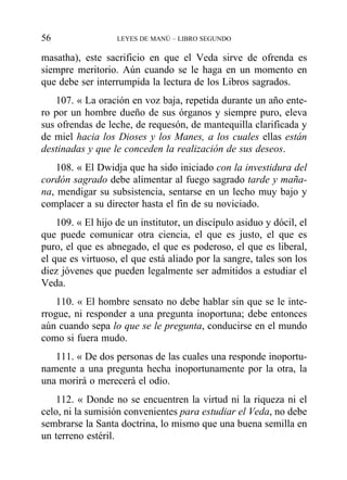 masatha), este sacrificio en que el Veda sirve de ofrenda es
siempre meritorio. Aún cuando se le haga en un momento en
que debe ser interrumpida la lectura de los Libros sagrados.
107. « La oración en voz baja, repetida durante un año ente-
ro por un hombre dueño de sus órganos y siempre puro, eleva
sus ofrendas de leche, de requesón, de mantequilla clarificada y
de miel hacia los Dioses y los Manes, a los cuales ellas están
destinadas y que le conceden la realización de sus deseos.
108. « El Dwidja que ha sido iniciado con la investidura del
cordón sagrado debe alimentar al fuego sagrado tarde y maña-
na, mendigar su subsistencia, sentarse en un lecho muy bajo y
complacer a su director hasta el fin de su noviciado.
109. « El hijo de un institutor, un discípulo asiduo y dócil, el
que puede comunicar otra ciencia, el que es justo, el que es
puro, el que es abnegado, el que es poderoso, el que es liberal,
el que es virtuoso, el que está aliado por la sangre, tales son los
diez jóvenes que pueden legalmente ser admitidos a estudiar el
Veda.
110. « El hombre sensato no debe hablar sin que se le inte-
rrogue, ni responder a una pregunta inoportuna; debe entonces
aún cuando sepa lo que se le pregunta, conducirse en el mundo
como si fuera mudo.
111. « De dos personas de las cuales una responde inoportu-
namente a una pregunta hecha inoportunamente por la otra, la
una morirá o merecerá el odio.
112. « Donde no se encuentren la virtud ni la riqueza ni el
celo, ni la sumisión convenientes para estudiar el Veda, no debe
sembrarse la Santa doctrina, lo mismo que una buena semilla en
un terreno estéril.
56 LEYES DE MANÚ – LIBRO SEGUNDO
 