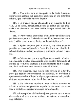 113. « Vale más, para un intérprete de la Santa Escritura,
morir con su ciencia, aún cuando se encuentre en una espantosa
miseria, que sembrarla en suelo ingrato.
114. « La Ciencia divina, abordando a un Bracmán le dijo:
“Soy yo tu tesoro, consérvame, no me es común que sea ense-
ñada a un detractor; con este medio siempre estaré llena de
fuerza;
115. « “Pero cuando encuentres a un alumno (Brahmachari)
perfectamente puro y dueño de sus sentidos, hazme conocer a
este Dwidja, como a un vigilante guardián de tal tesoro”.
116. « Quien adquiere por el estudio, sin haber recibido
permiso, el conocimiento de la Santa Escritura, es culpable de
robo de textos sagrados y desciende a la morada infernal (Nara-
ka).
117. « Quienquiera que sea aquél por cuyo auxilio adquiere
un estudiante el saber concerniente a los asuntos del mundo, el
sentido de los Libros sagrados o el conocimiento del Ser supre-
mo, debe inclinarse antes que todo ante tal maestro.
118. « Un Bracmán, cuya ciencia toda consiste en la Savitri,
pero que reprime perfectamente sus pasiones, es preferible a
quien no tiene sobre sí imperio alguno, que come de todo, vende
de todo, aunque conozca los tres Libros santos.
119. « No debe uno instalarse sobre un lecho o sobre un
asiento al mismo tiempo que su superior; y cuando se está acos-
tado o sentado, es preciso levantarse para saludarlo.
120. « Los espíritus vitales de un joven parecen estar a punto
de exhalarse al acercarse un anciano; los retiene levantándose
para saludarlo.
SACRAMENTOS, NOVICIADO 57
 