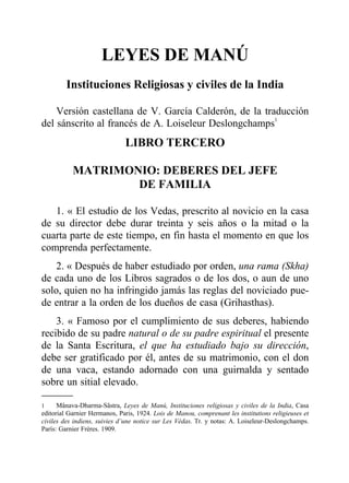 LEYES DE MANÚ
Instituciones Religiosas y civiles de la India
Versión castellana de V. García Calderón, de la traducción
del sánscrito al francés de A. Loiseleur Deslongchamps1
LIBRO TERCERO
MATRIMONIO: DEBERES DEL JEFE
DE FAMILIA
1. « El estudio de los Vedas, prescrito al novicio en la casa
de su director debe durar treinta y seis años o la mitad o la
cuarta parte de este tiempo, en fin hasta el momento en que los
comprenda perfectamente.
2. « Después de haber estudiado por orden, una rama (Skha)
de cada uno de los Libros sagrados o de los dos, o aun de uno
solo, quien no ha infringido jamás las reglas del noviciado pue-
de entrar a la orden de los dueños de casa (Grihasthas).
3. « Famoso por el cumplimiento de sus deberes, habiendo
recibido de su padre natural o de su padre espiritual el presente
de la Santa Escritura, el que ha estudiado bajo su dirección,
debe ser gratificado por él, antes de su matrimonio, con el don
de una vaca, estando adornado con una guirnalda y sentado
sobre un sitial elevado.
1 Mânava-Dharma-Sâstra, Leyes de Manú, Instituciones religiosas y civiles de la India, Casa
editorial Garnier Hermanos, Paris, 1924. Lois de Manou, comprenant les institutions religieuses et
civiles des indiens, suivies d’une notice sur Les Védas. Tr. y notas: A. Loiseleur-Deslongchamps.
París: Garnier Frères. 1909.
 