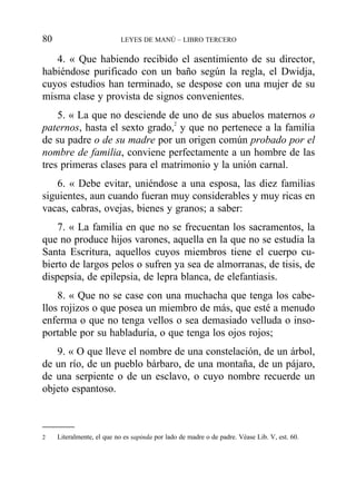 4. « Que habiendo recibido el asentimiento de su director,
habiéndose purificado con un baño según la regla, el Dwidja,
cuyos estudios han terminado, se despose con una mujer de su
misma clase y provista de signos convenientes.
5. « La que no desciende de uno de sus abuelos maternos o
paternos, hasta el sexto grado,2
y que no pertenece a la familia
de su padre o de su madre por un origen común probado por el
nombre de familia, conviene perfectamente a un hombre de las
tres primeras clases para el matrimonio y la unión carnal.
6. « Debe evitar, uniéndose a una esposa, las diez familias
siguientes, aun cuando fueran muy considerables y muy ricas en
vacas, cabras, ovejas, bienes y granos; a saber:
7. « La familia en que no se frecuentan los sacramentos, la
que no produce hijos varones, aquella en la que no se estudia la
Santa Escritura, aquellos cuyos miembros tiene el cuerpo cu-
bierto de largos pelos o sufren ya sea de almorranas, de tisis, de
dispepsia, de epilepsia, de lepra blanca, de elefantiasis.
8. « Que no se case con una muchacha que tenga los cabe-
llos rojizos o que posea un miembro de más, que esté a menudo
enferma o que no tenga vellos o sea demasiado velluda o inso-
portable por su habladuría, o que tenga los ojos rojos;
9. « O que lleve el nombre de una constelación, de un árbol,
de un río, de un pueblo bárbaro, de una montaña, de un pájaro,
de una serpiente o de un esclavo, o cuyo nombre recuerde un
objeto espantoso.
80 LEYES DE MANÚ – LIBRO TERCERO
2 Literalmente, el que no es sapinda por lado de madre o de padre. Véase Lib. V, est. 60.
 