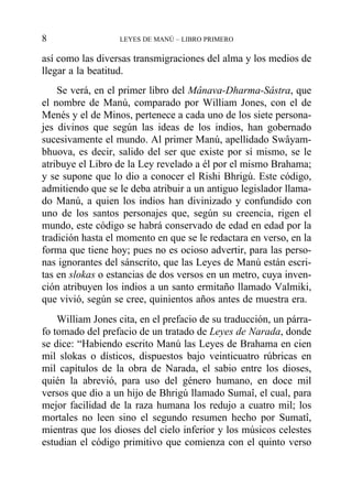 así como las diversas transmigraciones del alma y los medios de
llegar a la beatitud.
Se verá, en el primer libro del Mânava-Dharma-Sâstra, que
el nombre de Manú, comparado por William Jones, con el de
Menés y el de Minos, pertenece a cada uno de los siete persona-
jes divinos que según las ideas de los indios, han gobernado
sucesivamente el mundo. Al primer Manú, apellidado Swâyam-
bhuova, es decir, salido del ser que existe por sí mismo, se le
atribuye el Libro de la Ley revelado a él por el mismo Brahama;
y se supone que lo dio a conocer el Rishi Bhrigú. Este código,
admitiendo que se le deba atribuir a un antiguo legislador llama-
do Manú, a quien los indios han divinizado y confundido con
uno de los santos personajes que, según su creencia, rigen el
mundo, este código se habrá conservado de edad en edad por la
tradición hasta el momento en que se le redactara en verso, en la
forma que tiene hoy; pues no es ocioso advertir, para las perso-
nas ignorantes del sánscrito, que las Leyes de Manú están escri-
tas en slokas o estancias de dos versos en un metro, cuya inven-
ción atribuyen los indios a un santo ermitaño llamado Valmiki,
que vivió, según se cree, quinientos años antes de muestra era.
William Jones cita, en el prefacio de su traducción, un párra-
fo tomado del prefacio de un tratado de Leyes de Narada, donde
se dice: “Habiendo escrito Manú las Leyes de Brahama en cien
mil slokas o dísticos, dispuestos bajo veinticuatro rúbricas en
mil capítulos de la obra de Narada, el sabio entre los dioses,
quién la abrevió, para uso del género humano, en doce mil
versos que dio a un hijo de Bhrigú llamado Sumaî, el cual, para
mejor facilidad de la raza humana los redujo a cuatro mil; los
mortales no leen sino el segundo resumen hecho por Sumatî,
mientras que los dioses del cielo inferior y los músicos celestes
estudian el código primitivo que comienza con el quinto verso
8 LEYES DE MANÚ – LIBRO PRIMERO
 