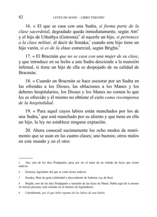 16. « El que se casa con una Sudra, si forma parte de la
clase sacerdotal, degradado queda inmediatamente, según Atri5
y el hijo de Uthathya (Gotoma);6
al nacerle un hijo, si pertenece
a la clase militar, al decir de Sonaka;7
cuando este hijo tiene un
hijo varón, si es de la clase comercial, según Brighú.8
17. « El Bracmán que no se casa con una mujer de su clase,
y que introduce en su lecho a una Sudra desciende a la mansión
infernal, si tiene un hijo de ella es despojado de su calidad de
Bracmán.
18. « Cuando un Bracmán se hace asesorar por un Sudra en
las ofrendas a los Dioses, las oblaciones a los Manes y los
deberes hospitalarios, los Dioses y los Manes no comen lo que
les es ofrecido y él mismo no obtiene el cielo como recompensa
de la hospitalidad.
19. « Para aquel cuyos labios están manchados por los de
una Sudra,9
que está manchado por su aliento y que tiene en ella
un hijo, la ley no establece ninguna expiación.
20. Ahora conoced sucintamente los ocho modos de matri-
monio que se usan en las cuatro clases; uno buenos; otros malos
en este mundo y en el otro:
82 LEYES DE MANÚ – LIBRO TERCERO
5 Atri, uno de los diez Pradjapatis, pasa por ser el autor de un tratado de leyes que existe
todavía.
6 Gotoma, legislador del que se citan textos todavía.
7 Sonaka, Mun de gran celebridad y descendiente de Suhotra, rey de Kasi.
8 Brighú, uno de los diez Pradjapatis y narrador de las leyes de Manú. Habla aquí de sí mismo
en tercera persona; está contado en el número de legisladores.
9 Literalmente, por el que bebe espuma de los labios de una Sudra.
 