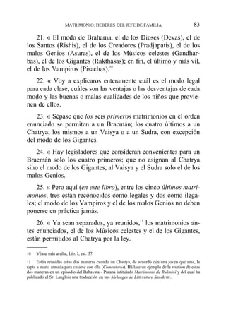 21. « El modo de Brahama, el de los Dioses (Devas), el de
los Santos (Rishis), el de los Creadores (Pradjapatis), el de los
malos Genios (Asuras), el de los Músicos celestes (Gandhar-
bas), el de los Gigantes (Rakthasas); en fin, el último y más vil,
el de los Vampiros (Pisachas).10
22. « Voy a explicaros enteramente cuál es el modo legal
para cada clase, cuáles son las ventajas o las desventajas de cada
modo y las buenas o malas cualidades de los niños que provie-
nen de ellos.
23. « Sépase que los seis primeros matrimonios en el orden
enunciado se permiten a un Bracmán; los cuatro últimos a un
Chatrya; los mismos a un Vaisya o a un Sudra, con excepción
del modo de los Gigantes.
24. « Hay legisladores que consideran convenientes para un
Bracmán solo los cuatro primeros; que no asignan al Chatrya
sino el modo de los Gigantes, al Vaisya y el Sudra solo el de los
malos Genios.
25. « Pero aquí (en este libro), entre los cinco últimos matri-
monios, tres están reconocidos como legales y dos como ilega-
les; el modo de los Vampiros y el de los malos Genios no deben
ponerse en práctica jamás.
26. « Ya sean separados, ya reunidos,11
los matrimonios an-
tes enunciados, el de los Músicos celestes y el de los Gigantes,
están permitidos al Chatrya por la ley.
MATRIMONIO: DEBERES DEL JEFE DE FAMILIA 83
10 Véase más arriba, Lib. I, est. 37.
11 Están reunidas estas dos maneras cuando un Chatrya, de acuerdo con una joven que ama, la
rapta a mano armada para casarse con ella (Comentario). Hállase un ejemplo de la reunión de estas
dos maneras en un episodio del Bahavata - Purana intitulado Matrimonio de Rukminí y del cual ha
publicado el Sr. Langlois una traducción en sus Melanges de Litterature Sanskrite.
 