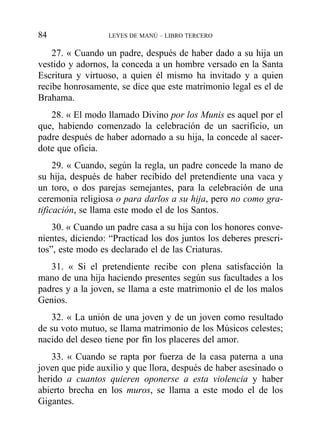 27. « Cuando un padre, después de haber dado a su hija un
vestido y adornos, la conceda a un hombre versado en la Santa
Escritura y virtuoso, a quien él mismo ha invitado y a quien
recibe honrosamente, se dice que este matrimonio legal es el de
Brahama.
28. « El modo llamado Divino por los Munis es aquel por el
que, habiendo comenzado la celebración de un sacrificio, un
padre después de haber adornado a su hija, la concede al sacer-
dote que oficia.
29. « Cuando, según la regla, un padre concede la mano de
su hija, después de haber recibido del pretendiente una vaca y
un toro, o dos parejas semejantes, para la celebración de una
ceremonia religiosa o para darlos a su hija, pero no como gra-
tificación, se llama este modo el de los Santos.
30. « Cuando un padre casa a su hija con los honores conve-
nientes, diciendo: “Practicad los dos juntos los deberes prescri-
tos”, este modo es declarado el de las Criaturas.
31. « Si el pretendiente recibe con plena satisfacción la
mano de una hija haciendo presentes según sus facultades a los
padres y a la joven, se llama a este matrimonio el de los malos
Genios.
32. « La unión de una joven y de un joven como resultado
de su voto mutuo, se llama matrimonio de los Músicos celestes;
nacido del deseo tiene por fin los placeres del amor.
33. « Cuando se rapta por fuerza de la casa paterna a una
joven que pide auxilio y que llora, después de haber asesinado o
herido a cuantos quieren oponerse a esta violencia y haber
abierto brecha en los muros, se llama a este modo el de los
Gigantes.
84 LEYES DE MANÚ – LIBRO TERCERO
 