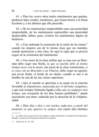 41. « Pero los cuatro otros malos matrimonios que quedan,
producen hijos crueles, mentirosos, que tienen horror a la Santa
Escritura y a los deberes que ella prescribe.
42. « De los matrimonios irreprochables nace una posteridad
irreprochable, de los matrimonios reprensibles una posteridad
despreciable; deben, pues, evitarse los matrimonios dignos de
desprecio.
43. « Esta ordenada la ceremonia de la unión de las manos12
cuando las mujeres son de la misma clase que sus maridos;
cuando pertenecen a otra clase, he aquí la regla que es preciso
seguir en la ceremonia del matrimonio.
44. « Una moza de la clase militar que se casa con un Brac-
mán debe coger una flecha, la que su marido debe al mismo
tiempo tocar con la mano; una moza de la clase comerciante, si
se casa con un Bracmán o un Chatrya, debe coger un aguyón,
una joven Sudra, el borde de un manto, cuando se une a un
hombre de una de las tres clases superiores.
45. « Que el marido se aproxime a su mujer en la estación
favorable al ahijamiento, anunciada por el derrame sanguíneo,
y que esté siempre fielmente ligado a ella; aún en cualquier otro
tiempo, con excepción de los días lunares prohibidos,13
puede
acercársele con amor, seducido por la atracción de la voluptuo-
sidad.
46. « Diez días y diez y seis noches, cada mes, a partir del
momento en que aparece la sangre, con cuatro días distintos
86 LEYES DE MANÚ – LIBRO TERCERO
12 La unión de las manos de los dos esposos es parte esencial de la ceremonia del matrimonio,
llamada, a causa de esto Panigraha (unión de las manos).
13 Véase Lib. IV, est. 128.
 