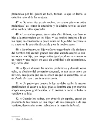 prohibidos por las gentes de bien, forman lo que se llama la
estación natural de las mujeres.
47. « De estas diez y seis noches, las cuatro primeras están
prohibidas14
así como la undécima y la décima tercia; las diez
otras noches están aprobadas.
48. « Las noches pares, entre estas diez últimas, son favora-
bles a la procreación de los hijos, y las noches impares a la de
las hijas; en consecuencia quien desea un hijo debe acercarse a
su mujer en la estación favorable y en la noches pares.
49. « No obstante, un hijo varón es engendrado si la simiente
del hombre está en más grande cantidad; cuando ocurre lo con-
trario, es una hija; una cooperación igual produce un eunuco, o
un varón y una mujer; en caso de debilidad o de agotamiento,
hay esterilidad.
50. « Quien durante las noches prohibidas y durante otras
ocho, se abstiene del comercio conyugal, es tan casto como un
novicio, cualquiera que sea la orden en que se encuentre, en la
de dueño de casa o en la de anacoreta.
51. « Un padre que conoce la ley no debe recibir la menor
gratificación al casar a su hija; pues al hombre que por avaricia
acepta semejante gratificación, se le considera como si hubiera
vendido a su hija.
52. « Cuando los padres, por extravío de espíritu, entran en
posesión de los bienes de una mujer, de sus carruajes o de sus
vestidos, descienden estos malvados a la mansión infernal.
14 Véase Lib. IV, est. 40.
 