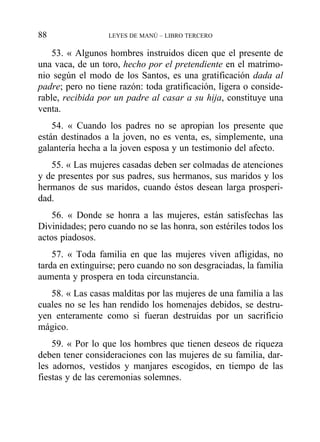 53. « Algunos hombres instruidos dicen que el presente de
una vaca, de un toro, hecho por el pretendiente en el matrimo-
nio según el modo de los Santos, es una gratificación dada al
padre; pero no tiene razón: toda gratificación, ligera o conside-
rable, recibida por un padre al casar a su hija, constituye una
venta.
54. « Cuando los padres no se apropian los presente que
están destinados a la joven, no es venta, es, simplemente, una
galantería hecha a la joven esposa y un testimonio del afecto.
55. « Las mujeres casadas deben ser colmadas de atenciones
y de presentes por sus padres, sus hermanos, sus maridos y los
hermanos de sus maridos, cuando éstos desean larga prosperi-
dad.
56. « Donde se honra a las mujeres, están satisfechas las
Divinidades; pero cuando no se las honra, son estériles todos los
actos piadosos.
57. « Toda familia en que las mujeres viven afligidas, no
tarda en extinguirse; pero cuando no son desgraciadas, la familia
aumenta y prospera en toda circunstancia.
58. « Las casas malditas por las mujeres de una familia a las
cuales no se les han rendido los homenajes debidos, se destru-
yen enteramente como si fueran destruidas por un sacrificio
mágico.
59. « Por lo que los hombres que tienen deseos de riqueza
deben tener consideraciones con las mujeres de su familia, dar-
les adornos, vestidos y manjares escogidos, en tiempo de las
fiestas y de las ceremonias solemnes.
88 LEYES DE MANÚ – LIBRO TERCERO
 