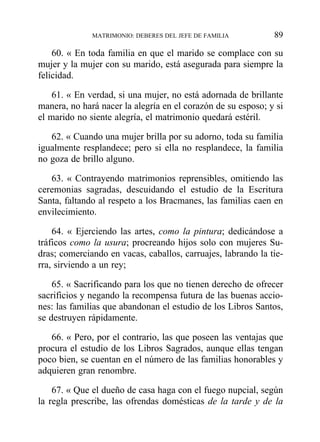 60. « En toda familia en que el marido se complace con su
mujer y la mujer con su marido, está asegurada para siempre la
felicidad.
61. « En verdad, si una mujer, no está adornada de brillante
manera, no hará nacer la alegría en el corazón de su esposo; y si
el marido no siente alegría, el matrimonio quedará estéril.
62. « Cuando una mujer brilla por su adorno, toda su familia
igualmente resplandece; pero si ella no resplandece, la familia
no goza de brillo alguno.
63. « Contrayendo matrimonios reprensibles, omitiendo las
ceremonias sagradas, descuidando el estudio de la Escritura
Santa, faltando al respeto a los Bracmanes, las familias caen en
envilecimiento.
64. « Ejerciendo las artes, como la pintura; dedicándose a
tráficos como la usura; procreando hijos solo con mujeres Su-
dras; comerciando en vacas, caballos, carruajes, labrando la tie-
rra, sirviendo a un rey;
65. « Sacrificando para los que no tienen derecho de ofrecer
sacrificios y negando la recompensa futura de las buenas accio-
nes: las familias que abandonan el estudio de los Libros Santos,
se destruyen rápidamente.
66. « Pero, por el contrario, las que poseen las ventajas que
procura el estudio de los Libros Sagrados, aunque ellas tengan
poco bien, se cuentan en el número de las familias honorables y
adquieren gran renombre.
67. « Que el dueño de casa haga con el fuego nupcial, según
la regla prescribe, las ofrendas domésticas de la tarde y de la
MATRIMONIO: DEBERES DEL JEFE DE FAMILIA 89
 