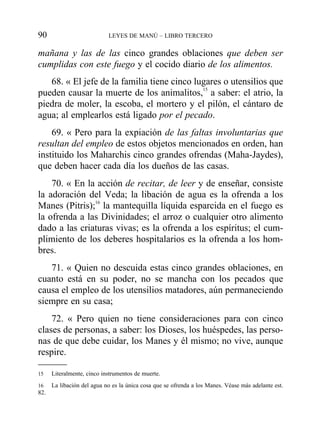 mañana y las de las cinco grandes oblaciones que deben ser
cumplidas con este fuego y el cocido diario de los alimentos.
68. « El jefe de la familia tiene cinco lugares o utensilios que
pueden causar la muerte de los animalitos,15
a saber: el atrio, la
piedra de moler, la escoba, el mortero y el pilón, el cántaro de
agua; al emplearlos está ligado por el pecado.
69. « Pero para la expiación de las faltas involuntarias que
resultan del empleo de estos objetos mencionados en orden, han
instituido los Maharchis cinco grandes ofrendas (Maha-Jaydes),
que deben hacer cada día los dueños de las casas.
70. « En la acción de recitar, de leer y de enseñar, consiste
la adoración del Veda; la libación de agua es la ofrenda a los
Manes (Pitris);16
la mantequilla líquida esparcida en el fuego es
la ofrenda a las Divinidades; el arroz o cualquier otro alimento
dado a las criaturas vivas; es la ofrenda a los espíritus; el cum-
plimiento de los deberes hospitalarios es la ofrenda a los hom-
bres.
71. « Quien no descuida estas cinco grandes oblaciones, en
cuanto está en su poder, no se mancha con los pecados que
causa el empleo de los utensilios matadores, aún permaneciendo
siempre en su casa;
72. « Pero quien no tiene consideraciones para con cinco
clases de personas, a saber: los Dioses, los huéspedes, las perso-
nas de que debe cuidar, los Manes y él mismo; no vive, aunque
respire.
90 LEYES DE MANÚ – LIBRO TERCERO
15 Literalmente, cinco instrumentos de muerte.
16 La libación del agua no es la única cosa que se ofrenda a los Manes. Véase más adelante est.
82.
 