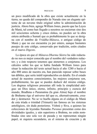 un poco modificado de la obra que existe actualmente en la
tierra; no queda del compendio de Narada sino un elegante epí-
tome de un noveno título original sobre la administración de
justicia. Ahora bien, agrega William Jones, puesto que las Leyes
de Manú, tal como han llegado a nosotros no encierran sino dos
mil seiscientos ochenta y cinco slokas, no pueden ser la obra
entera atribuida a Sumatî que es probablemente lo que se desig-
na con el nombre de Vriddha-Mânava, o antiguo código de
Manú y que no ese encuentra ya por entero, aunque bastantes
pasajes de este código, conservado por tradición, estén citados
en el nuevo Digesto.
La época en que el Mânava-Dharma Sâstra ha sido redacta-
do no nos es mejor conocida que el nombre del verdadero redac-
tor; y a éste respecto tenemos que atenernos a conjeturas. Los
cálculos sobre los que se había fundado William Jones para
situar la redacción del texto actual hacia el año 1280 o hacia el
año 880 antes de nuestra era, han parecido reposar sobre bases
tan débiles, que sería inútil reproducirlos en detalle. En el estado
actual de nuestros conocimientos, las mejores conjeturas son,
probablemente, las que se pueden deducir del mismo código.
Los dogmas religiosos presentan allí toda la simplicidad anti-
gua: un Dios único, eterno, infinito, principio y esencia del
mundo, Bradhma o Paramatma (la gran Alma) bajo el nombre
de Brahama rige el universo del que es, alternativamente, crea-
dor y destructor. No se ve huella alguna en el código de Manú
de esta tríada o trinidad (Trimurti) tan famosa en los sistemas
antológicos, sin duda posteriores. Vishnú y Siva, a quienes las
colecciones de leyendas llamadas Puranas presentan como dos
divinidades iguales, y aún superiores a Brahma, no están nom-
bradas sino uno sola vez de pasada y no representan ningún
papel, ni siquiera secundario, en el sistema de creación y de
PREFACIO 9
 