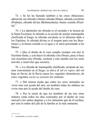 73. « Se les ha llamado también a las cinco oblaciones;
adoración sin ofrenda (Ahuta) ofrenda (Huta), ofrenda excelente
(Prahuta), ofrenda divina (Brahmyahuta), buena comida (Prasi-
ta).17
74. « La adoración sin ofrenda es el recitado y la lectura de
la Santa Escritura; la ofrenda es la acción de arrojar mantequilla
clarificada al fuego; la ofrenda excelente es el alimento dado a
los Espíritus; la ofrenda divina es el respeto para con los Brac-
manes y la buena comida es el agua o el arroz presentado a los
Manes.
75. « Que el dueño de la casa cumpla siempre con leer la
Escritura Santa, y con hacer la ofrenda a los Dioses, pues si hace
con exactitud esta ofrenda, sostiene a este mundo con los seres
móviles e inmóviles que encierra.
76. « La ofrenda de mantequilla clarificada, arrojada de ma-
nera conveniente en el fuego, se eleva al sol en vapor; del sol
baja en lluvia; de la lluvia nacen los vegetales alimenticios; de
estos vegetales sacan su sustento las criaturas.
77. « Del mismo modo que todos los seres animados no
viven sino con ayuda del aire, así también todas las órdenes no
viven sino por la ayuda del dueño de casa.
78. « Por la razón de que los hombres de las tres otras
órdenes están todos los días sostenidos por el dueño de casa
merced a los santos dogmas y a los alimentos que de él reciben,
por esto la orden del jefe de la familia es la más eminente.
MATRIMONIO: DEBERES DEL JEFE DE FAMILIA 91
17 Literalmente, cosa bien comida.
 