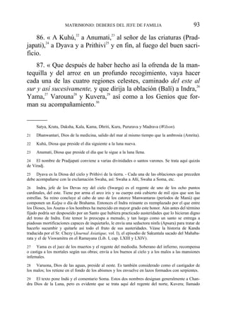 86. « A Kuhú,22
a Anumati,23
al señor de las criaturas (Prad-
japati),24
a Dyava y a Prithivi25
y en fin, al fuego del buen sacri-
ficio.
87. « Que después de haber hecho así la ofrenda de la man-
tequilla y del arroz en un profundo recogimiento, vaya hacer
cada una de las cuatro regiones celestes, caminado del este al
sur y así sucesivamente, y que dirija la oblación (Balí) a Indra,26
Yama,27
Varouna28
y Kuvera,29
así como a los Genios que for-
man su acompañamiento.30
MATRIMONIO: DEBERES DEL JEFE DE FAMILIA 93
Satya, Kratu, Daksha, Kala, Kama, Dhriti, Kuru, Pururava y Madrava (Wilson).
21 Dhanwantari, Dios de la medicina, salido del mar al mismo tiempo que la ambrosía (Amrita).
22 Kuhú, Diosa que preside el día siguiente a la luna nueva.
23 Anumati, Diosa que preside el día que le sigue a la luna llena.
24 El nombre de Pradjapati conviene a varias divinidades o santos varones. Se trata aquí quizás
de Viradj.
25 Dyava es la Diosa del cielo y Prithivi de la tierra. - Cada una de las oblaciones que preceden
debe acompañarse con la exclamación Swaha, así: Swaha a Añí, Swaha a Soma, etc.
26 Indra, jefe de los Devas rey del cielo (Swarga) es el regente de uno de los ocho puntos
cardinales, del este. Tiene por arma el arco iris y su cuerpo está cubierto de mil ojos que son las
estrellas. Su reino concluye al cabo de uno de los catorce Manwantaras (períodos de Manú) que
componen un Kalpa o día de Brahama. Entonces el Indra reinante es reemplazado por el que entre
los Dioses, los Asuras o los hombres ha merecido en mayor grado este honor. Aún antes del término
fijado podría ser desposeído por un Santo que hubiera practicado austeridades que lo hicieran digno
del trono de Indra. Este temor lo preocupa a menudo, y tan luego como un santo se entrega a
piadosas mortificaciones capaces de inquietarlo, le envía una seductora ninfa (Apsara) para tratar de
hacerlo sucumbir y quitarle así todo el fruto de sus austeridades. Véase la historia de Kandu
traducida por el Sr. Chezy (Journal Asiatique, vol. I), el episodio de Sakuntala sacado del Mahaba-
rata y el de Viswamitra en el Ramayana (Lib. I, cap. LXIII y LXIV).
27 Yama es el juez de los muertos y el regente del mediodía. Soberano del infierno, recompensa
o castiga a los mortales según sus obras; envía a los buenos al cielo y a los malos a las mansiones
infernales.
28 Varuona, Dios de las aguas, preside al oeste. Es también considerado como el castigador de
los malos; los retiene en el fondo de los abismos y los envuelve en lazos formados con serpientes.
29 El texto pone Indú y el comentario Soma. Estos dos nombres designan generalmente a Chan-
dra Dios de la Luna, pero es evidente que se trata aquí del regente del norte, Kuvera; llamado
 